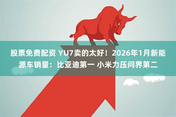 股票免费配资 YU7卖的太好！2026年1月新能源车销量：比亚迪第一 小米力压问界第二