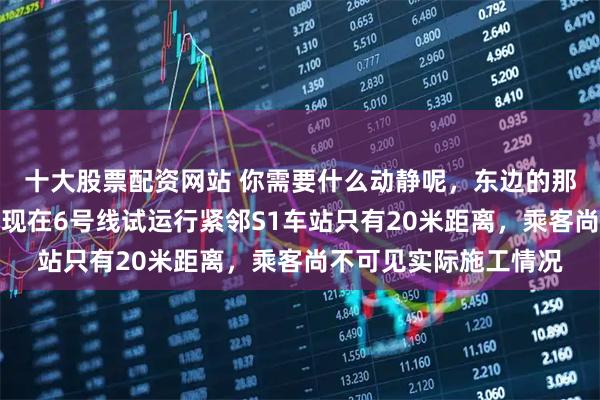 十大股票配资网站 你需要什么动静呢，东边的那一头都已经挖通了，现在6号线试运行紧邻S1车站只有20米距离，乘客尚不可见实际施工情况