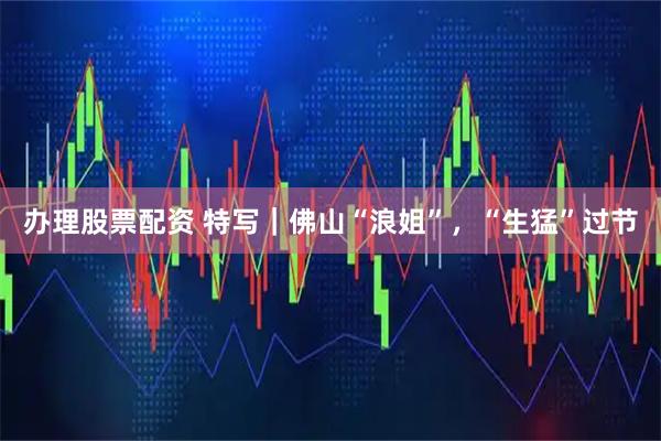 办理股票配资 特写｜佛山“浪姐”，“生猛”过节