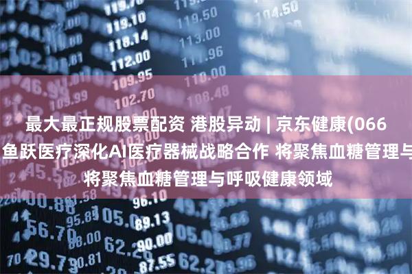 最大最正规股票配资 港股异动 | 京东健康(06618)涨超4% 与鱼跃医疗深化AI医疗器械战略合作 将聚焦血糖管理与呼吸健康领域