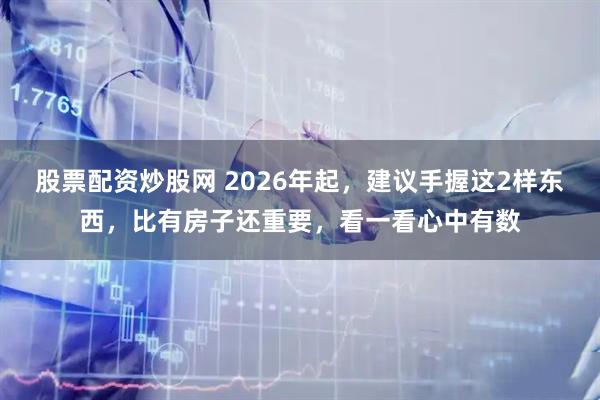 股票配资炒股网 2026年起，建议手握这2样东西，比有房子还重要，看一看心中有数