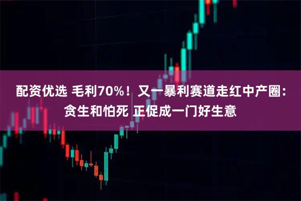 配资优选 毛利70%！又一暴利赛道走红中产圈：贪生和怕死 正促成一门好生意