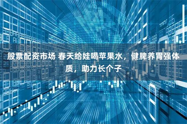 股票配资市场 春天给娃喝苹果水，健脾养胃强体质，助力长个子
