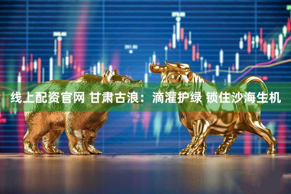线上配资官网 甘肃古浪:滴灌护绿 锁住沙海生机