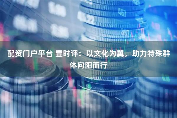 配资门户平台 壹时评:以文化为翼,助力特殊群体向阳而行