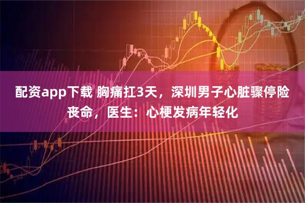 配资app下载 胸痛扛3天,深圳男子心脏骤停险丧命,医生:心梗发病年轻化