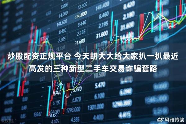炒股配资正规平台 今天胡大大给大家扒一扒最近高发的三种新型二手车交易诈骗套路