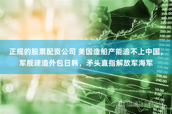 正规的股票配资公司 美国造船产能追不上中国,军舰建造外包日韩,矛头直指解放军海军