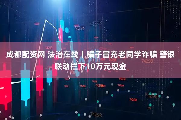 成都配资网 法治在线丨骗子冒充老同学诈骗 警银联动拦下10万元现金