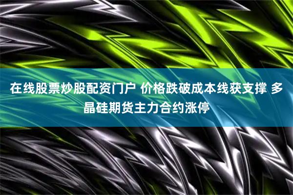 在线股票炒股配资门户 价格跌破成本线获支撑 多晶硅期货主力合约涨停
