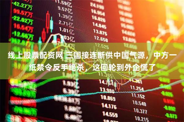 线上股票配资网 三国接连断供中国气源，中方一纸禁令反手绝杀，这回轮到外企慌了