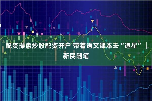 配资操盘炒股配资开户 带着语文课本去“追星”｜新民随笔